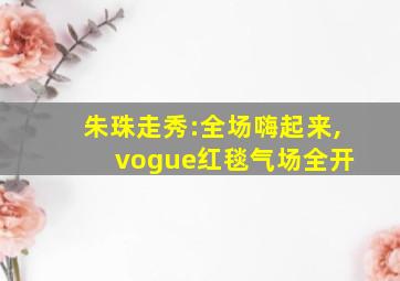 朱珠走秀:全场嗨起来, vogue红毯气场全开